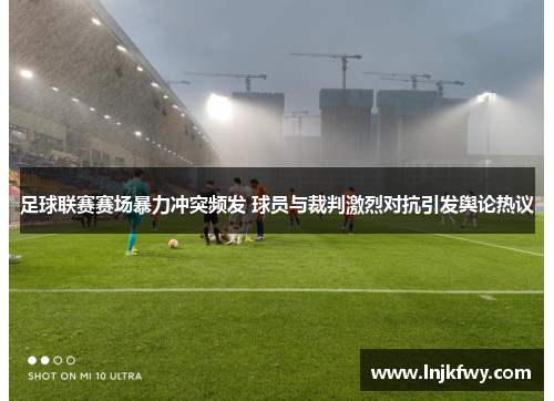 足球联赛赛场暴力冲突频发 球员与裁判激烈对抗引发舆论热议